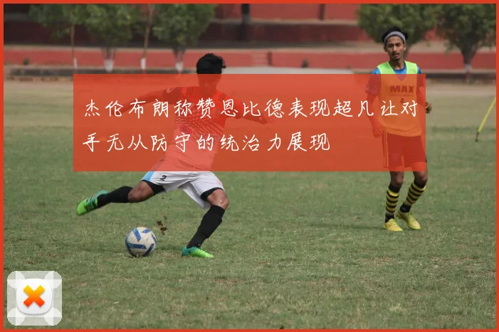 杰伦布朗称赞恩比德表现超凡让对手无从防守的统治力展现