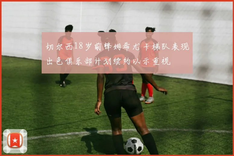 切尔西18岁前锋姆希尤卡梯队表现出色俱乐部计划续约以示重视