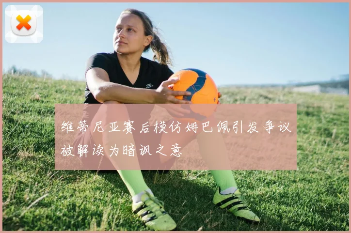 维蒂尼亚赛后模仿姆巴佩引发争议被解读为暗讽之意
