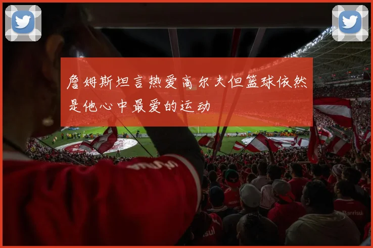詹姆斯坦言热爱高尔夫但篮球依然是他心中最爱的运动