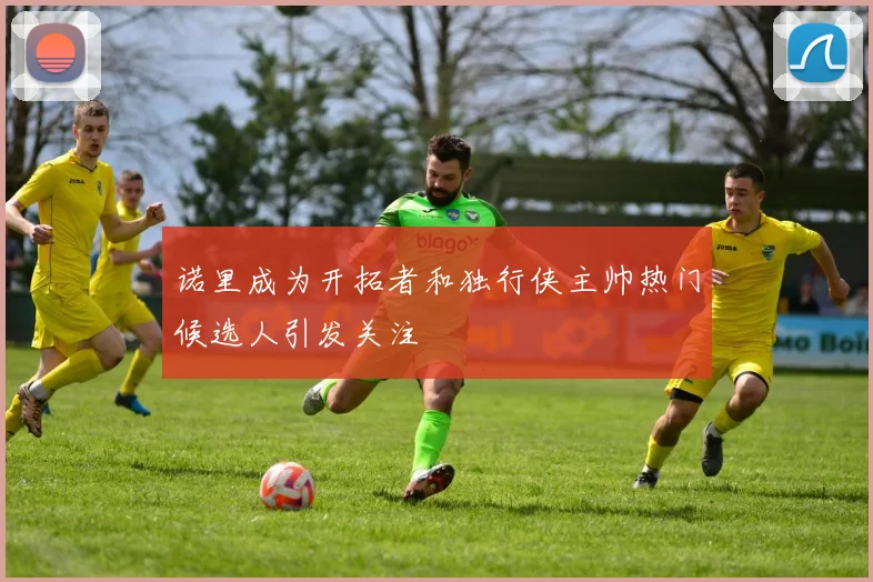 诺里成为开拓者和独行侠主帅热门候选人引发关注