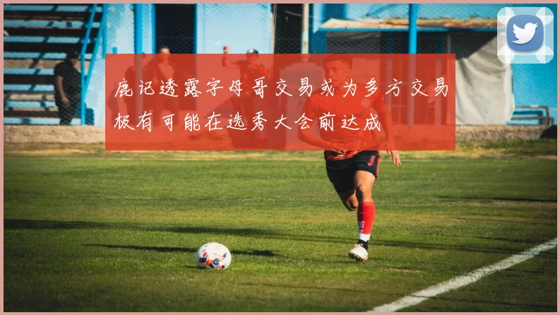 鹿记透露字母哥交易或为多方交易极有可能在选秀大会前达成