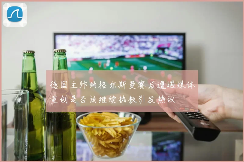 德国主帅纳格尔斯曼赛后遭遇媒体重创是否该继续执教引发热议