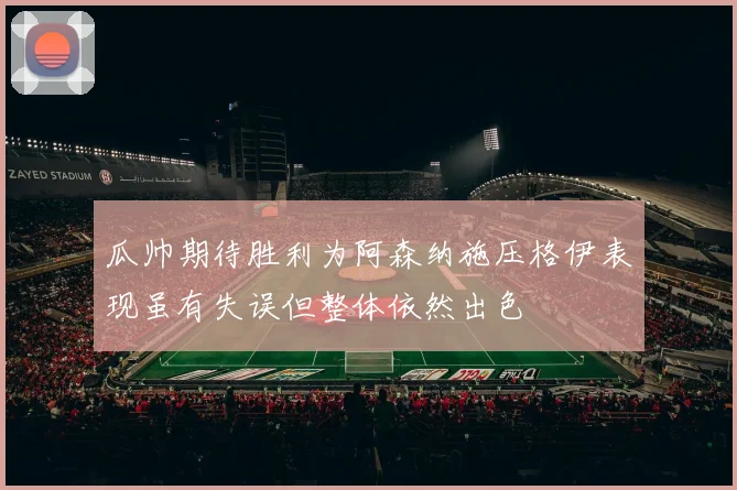 瓜帅期待胜利为阿森纳施压格伊表现虽有失误但整体依然出色