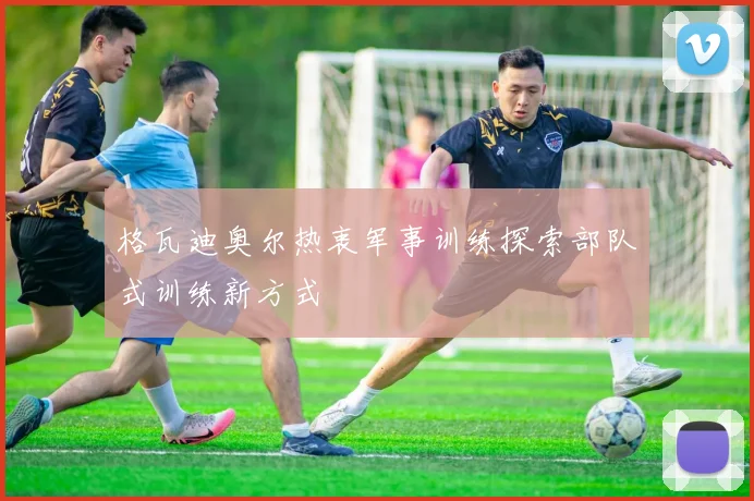 格瓦迪奥尔热衷军事训练探索部队式训练新方式