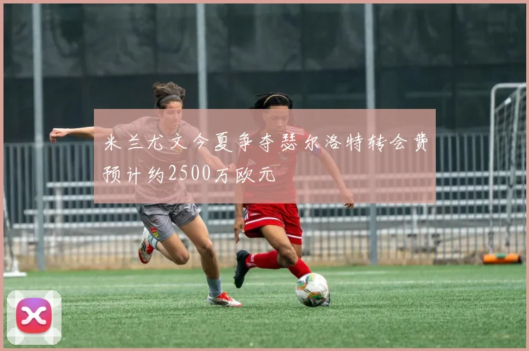 米兰尤文今夏争夺瑟尔洛特转会费预计约2500万欧元