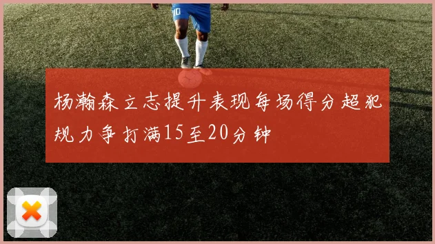 杨瀚森立志提升表现每场得分超犯规力争打满15至20分钟