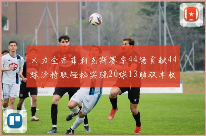 火力全开菲利克斯赛季44场贡献44球沙特联轻松实现20球13助双丰收