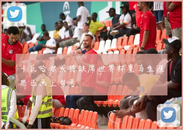卡瓦哈尔或将缺席世界杯皇马生涯恐已画上句号