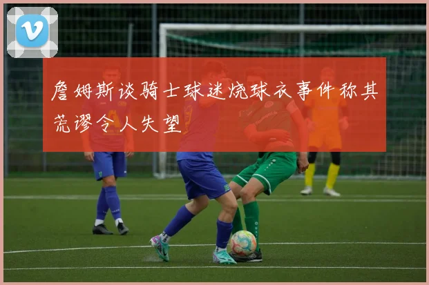詹姆斯谈骑士球迷烧球衣事件称其荒谬令人失望