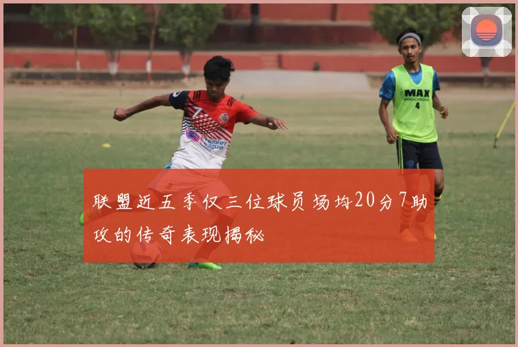联盟近五季仅三位球员场均20分7助攻的传奇表现揭秘