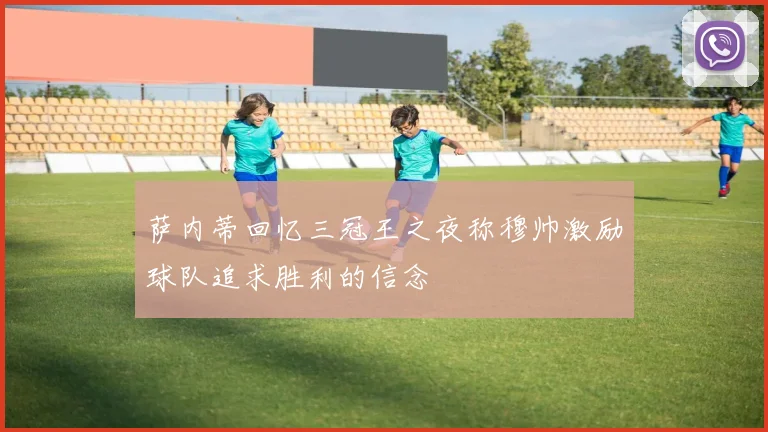 萨内蒂回忆三冠王之夜称穆帅激励球队追求胜利的信念